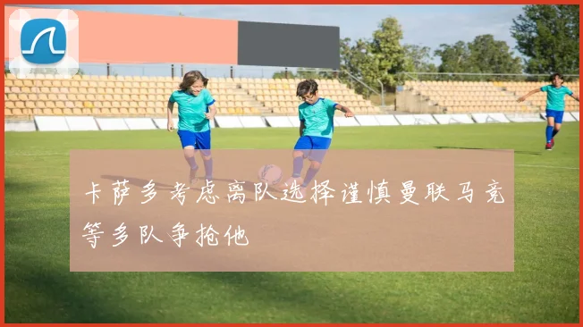 卡萨多考虑离队选择谨慎曼联马竞等多队争抢他