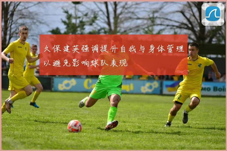 久保建英强调提升自我与身体管理以避免影响球队表现