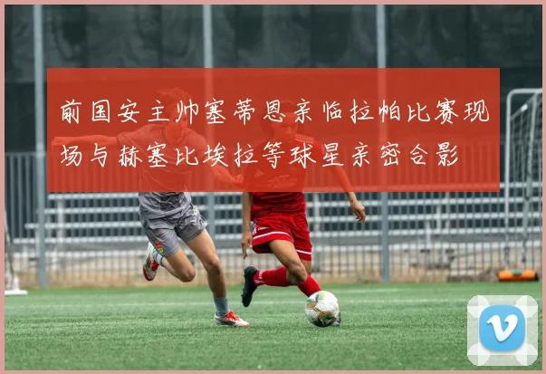 前国安主帅塞蒂恩亲临拉帕比赛现场与赫塞比埃拉等球星亲密合影