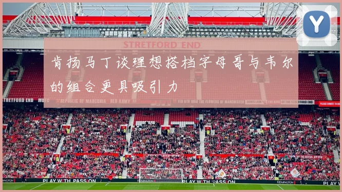 肯扬马丁谈理想搭档字母哥与韦尔的组合更具吸引力
