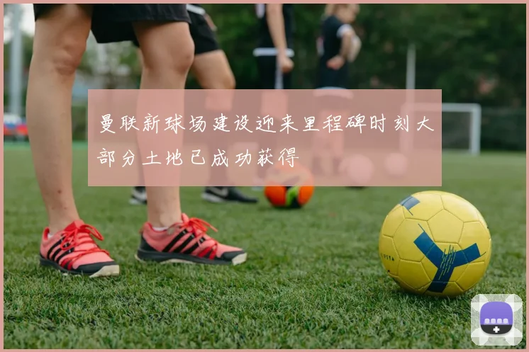 曼联新球场建设迎来里程碑时刻大部分土地已成功获得