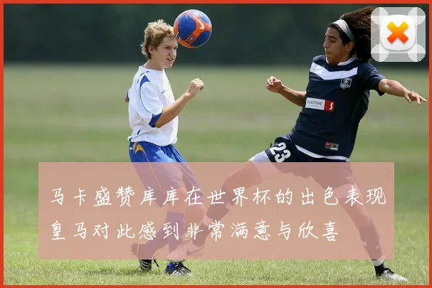 马卡盛赞库库在世界杯的出色表现皇马对此感到非常满意与欣喜