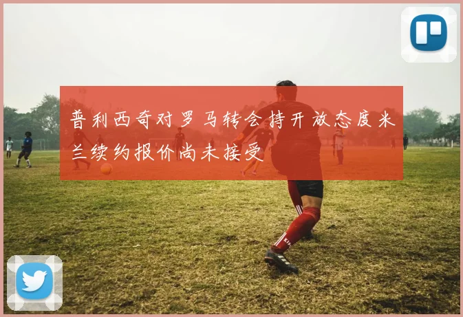 普利西奇对罗马转会持开放态度米兰续约报价尚未接受