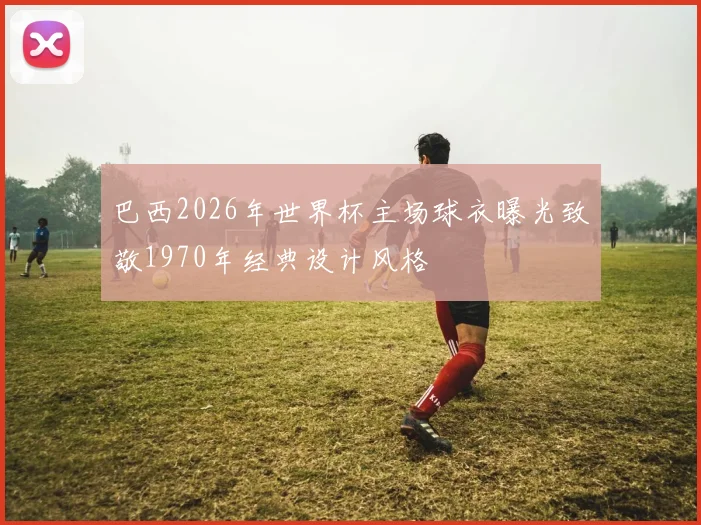 巴西2026年世界杯主场球衣曝光致敬1970年经典设计风格