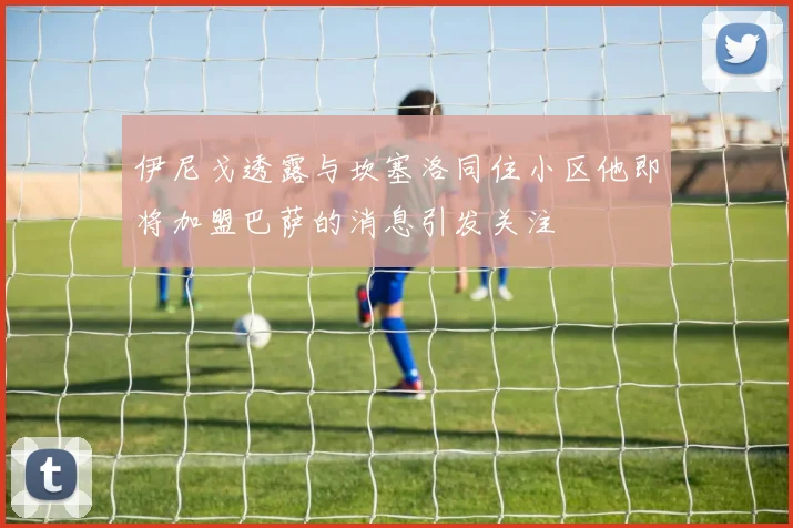 伊尼戈透露与坎塞洛同住小区他即将加盟巴萨的消息引发关注