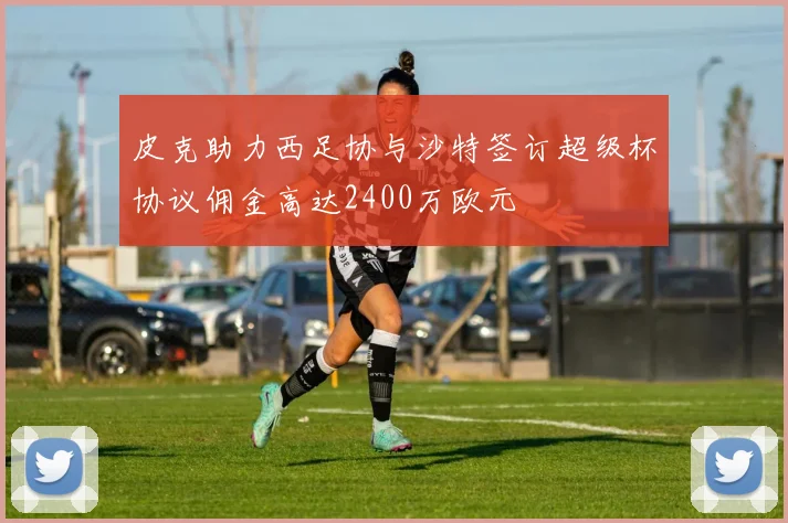 皮克助力西足协与沙特签订超级杯协议佣金高达2400万欧元