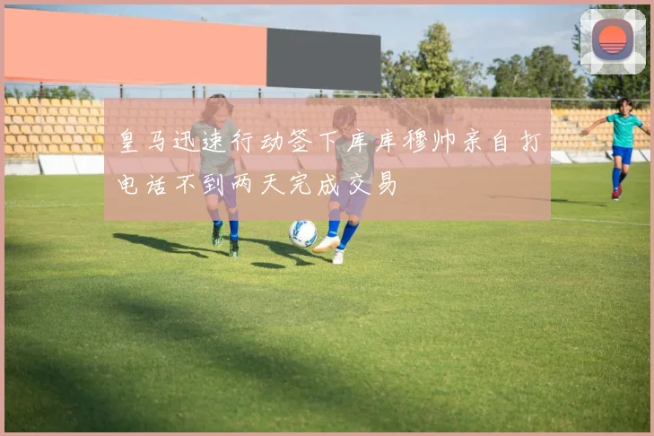 皇马迅速行动签下库库穆帅亲自打电话不到两天完成交易