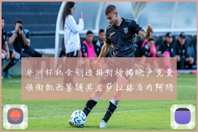 非洲杯机会创造排行榜揭晓卢克曼领衔凯西紧随其后萨拉赫马内阿玛德跻身前五