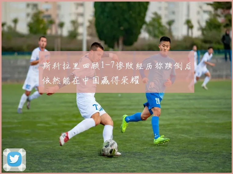 斯科拉里回顾1-7惨败经历称跌倒后依然能在中国赢得荣耀