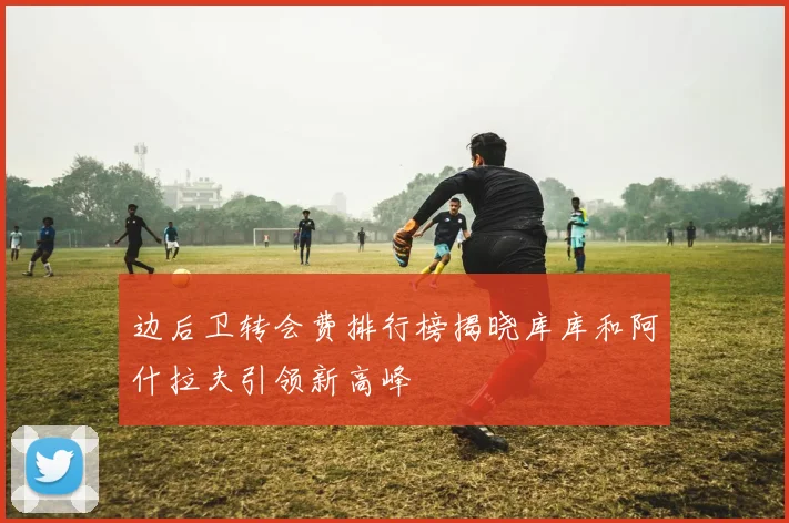 边后卫转会费排行榜揭晓库库和阿什拉夫引领新高峰