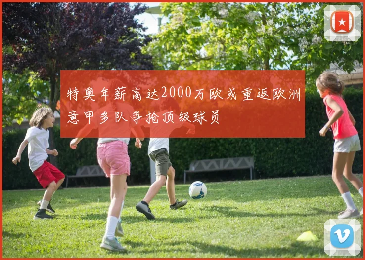 特奥年薪高达2000万欧或重返欧洲意甲多队争抢顶级球员