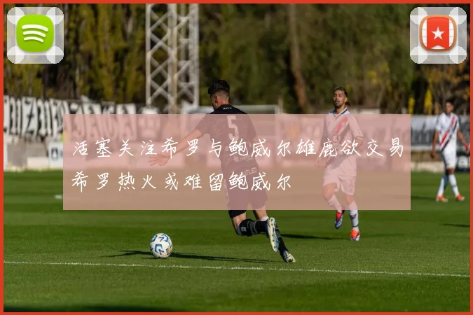 活塞关注希罗与鲍威尔雄鹿欲交易希罗热火或难留鲍威尔