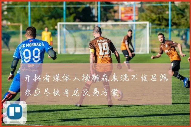开拓者媒体人杨瀚森表现不佳吕佩尔应尽快考虑交易方案