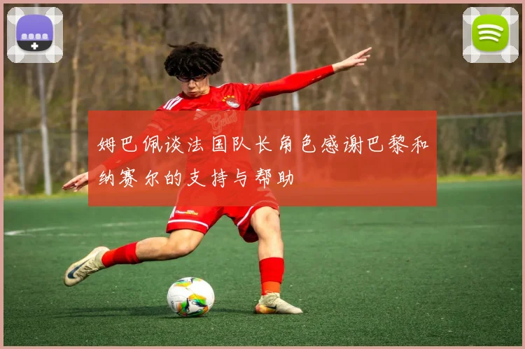 姆巴佩谈法国队长角色感谢巴黎和纳赛尔的支持与帮助